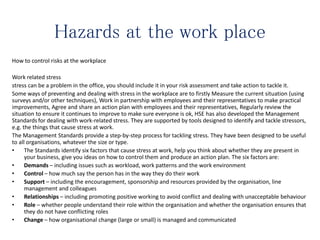 Hazards at the work place
How to control risks at the workplace
Work related stress
stress can be a problem in the office, you should include it in your risk assessment and take action to tackle it.
Some ways of preventing and dealing with stress in the workplace are to firstly Measure the current situation (using
surveys and/or other techniques), Work in partnership with employees and their representatives to make practical
improvements, Agree and share an action plan with employees and their representatives, Regularly review the
situation to ensure it continues to improve to make sure everyone is ok, HSE has also developed the Management
Standards for dealing with work-related stress. They are supported by tools designed to identify and tackle stressors,
e.g. the things that cause stress at work.
The Management Standards provide a step-by-step process for tackling stress. They have been designed to be useful
to all organisations, whatever the size or type.
• The Standards identify six factors that cause stress at work, help you think about whether they are present in
your business, give you ideas on how to control them and produce an action plan. The six factors are:
• Demands – including issues such as workload, work patterns and the work environment
• Control – how much say the person has in the way they do their work
• Support – including the encouragement, sponsorship and resources provided by the organisation, line
management and colleagues
• Relationships – including promoting positive working to avoid conflict and dealing with unacceptable behaviour
• Role – whether people understand their role within the organisation and whether the organisation ensures that
they do not have conflicting roles
• Change – how organisational change (large or small) is managed and communicated
 
