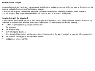 Shift Work and Fatigue
Irregular hours of work and work patterns that include night and early morning shifts can lead to disruption of the
internal body clock, sleeping difficulties and fatigue.
If workers are fatigued, they will be less alert, their reaction time will be slower, they will find it harder to
concentrate and they may make poor decisions. This can lead to accidents and injuries.
How to deal with the situation?
If you operate a shift work system or your employees are required to work irregular hours, you should assess any
risks that arise from their working pattern and take action to tackle any problems you identify.
• Factors to consider during risk assessment are:
• the workload
• the work activity
• shift timing and duration
• direction of shift rotation. It is better for the shifts to run in a 'forward rotation', ie morning/afternoon/night
• the number and length of breaks within a shift
• rest periods between shifts
 