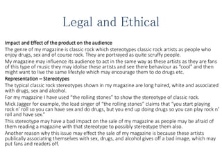 Legal and Ethical
Impact and Effect of the product on the audience
The genre of my magazine is classic rock which stereotypes classic rock artists as people who
enjoy drugs, sex and of course rock. They are portrayed as quite scruffy people.
My magazine may influence its audience to act in the same way as these artists as they are fans
of this type of music they may idolise these artists and see there behaviour as “cool” and then
might want to live the same lifestyle which may encourage them to do drugs etc.
Representation – Stereotypes
The typical classic rock stereotypes shown in my magazine are long haired, white and associated
with drugs, sex and alcohol.
For my magazine I have used “the rolling stones” to show the stereotype of classic rock.
Mick Jagger for example, the lead singer of “the rolling stones” claims that “you start playing
rock n’ roll so you can have sex and do drugs, but you end up doing drugs so you can play rock n’
roll and have sex.”
This stereotype may have a bad impact on the sale of my magazine as people may be afraid of
them reading a magazine with that stereotype to possibly stereotype them also.
Another reason why this issue may effect the sale of my magazine is because these artists
publically associating themselves with sex, drugs, and alcohol gives off a bad image, which may
put fans and readers off.
 