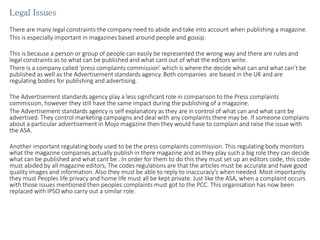 Legal Issues
There are many legal constraints the company need to abide and take into account when publishing a magazine.
This is especially important in magazines based around people and gossip.
This is because a person or group of people can easily be represented the wrong way and there are rules and
legal constraints as to what can be published and what cant out of what the editors write.
There is a company called ‘press complaints commission’ which is where the decide what can and what can’t be
published as well as the Advertisement standards agency. Both companies are based in the UK and are
regulating bodies for publishing and advertising.
The Advertisement standards agency play a less significant role in comparison to the Press complaints
commission, however they still have the same impact during the publishing of a magazine.
The Advertisement standards agency is self explanatory as they are in control of what can and what cant be
advertised. They control marketing campaigns and deal with any complaints there may be. If someone complains
about a particular advertisement in Mojo magazine then they would have to complain and raise the issue with
the ASA.
Another important regulating body used to be the press complaints commission. This regulating body monitors
what the magazine companies actually publish in there magazine and as they play such a big role they can decide
what can be published and what cant be . In order for them to do this they must set up an editors code, this code
must abided by all magazine editors, The codes regulations are that the articles must be accurate and have good
quality images and information. Also they must be able to reply to inaccuracy’s when needed. Most importantly
they must Peoples life privacy and home life must all be kept private. Just like the ASA, when a complaint occurs
with those issues mentioned then peoples complaints must got to the PCC. This organisation has now been
replaced with IPSO who carry out a similar role.
 
