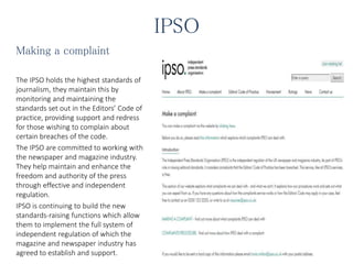IPSO
Making a complaint
The IPSO holds the highest standards of
journalism, they maintain this by
monitoring and maintaining the
standards set out in the Editors’ Code of
practice, providing support and redress
for those wishing to complain about
certain breaches of the code.
The IPSO are committed to working with
the newspaper and magazine industry.
They help maintain and enhance the
freedom and authority of the press
through effective and independent
regulation.
IPSO is continuing to build the new
standards-raising functions which allow
them to implement the full system of
independent regulation of which the
magazine and newspaper industry has
agreed to establish and support.
 