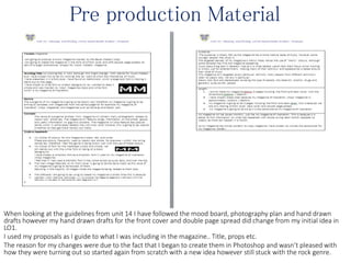 Pre production Material
When looking at the guidelines from unit 14 I have followed the mood board, photography plan and hand drawn
drafts however my hand drawn drafts for the front cover and double page spread did change from my initial idea in
LO1.
I used my proposals as I guide to what I was including in the magazine.. Title, props etc.
The reason for my changes were due to the fact that I began to create them in Photoshop and wasn’t pleased with
how they were turning out so started again from scratch with a new idea however still stuck with the rock genre.
 