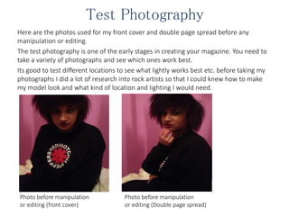 Test Photography
Here are the photos used for my front cover and double page spread before any
manipulation or editing.
The test photography is one of the early stages in creating your magazine. You need to
take a variety of photographs and see which ones work best.
Its good to test different locations to see what lightly works best etc. before taking my
photographs I did a lot of research into rock artists so that I could knew how to make
my model look and what kind of location and lighting I would need.
Photo before manipulation
or editing (front cover)
Photo before manipulation
or editing (Double page spread)
 