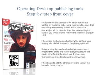 Operating Desk top publishing tools
Step-by-step front cover
Firstly I set the black canvas to A4 which was the size I
wanted my magazine to be, using ruler lines to ensure that
everything was correctly placed, and in proportion.
(Ctrl + R ) to add in the ruler lines, Once everything is to
scale or you simply wish to remove the ruler lines click (Ctrl
+ H ).
I then made the background colour white as there were
already a lot of dark features in the photograph itself.
Before adding the masthead and other conventions I
imported the photo and erased everything around the
model herself using the select tool & eraser tool.
To smooth out the edges I used the airbrush tool.
I then began to add the other conventions such as the
barcode, dates, price etc.
 