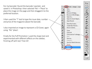 For my barcode I found the barcode I wanted, and
saved it. In Photoshop I then selected ‘file’ + ‘Place’ to
place the image on the page and then dragged it to the
preferred location.
I then used the ‘T’ tool to type the issue date, number
and price of the magazine above the barcode.
I also imported an image to represent a CD Cover, again
using ‘file’ ‘place’.
Finally for the Puff Promotion I used the shape tool and
experimented with different effects on the sidebar,
finishing off with text ‘Free CD’.
 
