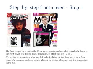 Step-by-step front cover – Step 1
The first step when creating the Front cover was to analyse what is typically found on
the front cover of a typical music magazine, of which I chose ‘Mojo’.
We needed to understand what needed to be included on the front cover on a front
cover of a magazine and appropriate placing for certain elements, and the appropriate
sizing etc.
 