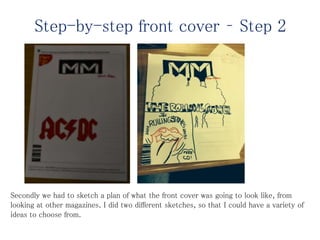 Secondly we had to sketch a plan of what the front cover was going to look like, from
looking at other magazines. I did two different sketches, so that I could have a variety of
ideas to choose from.
Step-by-step front cover – Step 2
 