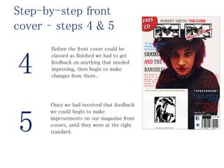 Before the front cover could be
classed as finished we had to get
feedback on anything that needed
improving, then begin to make
changes from there.
Once we had received that feedback
we could begin to make
improvements on our magazine front
covers, until they were at the right
standard.
4
5
Step-by-step front
cover – steps 4 & 5
 