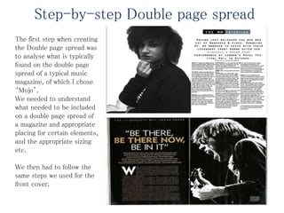 Step-by-step Double page spread
The first step when creating
the Double page spread was
to analyse what is typically
found on the double page
spread of a typical music
magazine, of which I chose
‘Mojo’.
We needed to understand
what needed to be included
on a double page spread of
a magazine and appropriate
placing for certain elements,
and the appropriate sizing
etc.
We then had to follow the
same steps we used for the
front cover.
 
