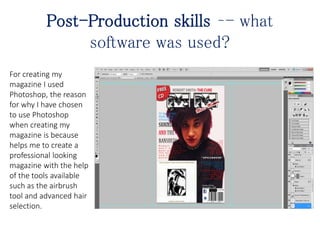 Post-Production skills –- what
software was used?
For creating my
magazine I used
Photoshop, the reason
for why I have chosen
to use Photoshop
when creating my
magazine is because
helps me to create a
professional looking
magazine with the help
of the tools available
such as the airbrush
tool and advanced hair
selection.
 