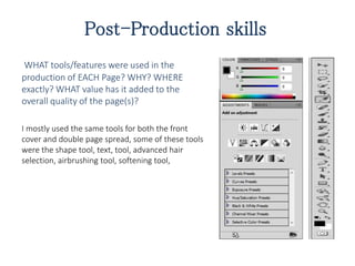 Post-Production skills
WHAT tools/features were used in the
production of EACH Page? WHY? WHERE
exactly? WHAT value has it added to the
overall quality of the page(s)?
I mostly used the same tools for both the front
cover and double page spread, some of these tools
were the shape tool, text, tool, advanced hair
selection, airbrushing tool, softening tool,
 