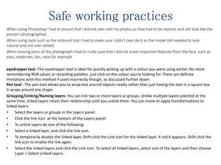 Safe working practices
When using Photoshop I had to ensure that I did not over edit my photos as they had to be realistic and still look like the
person I photographed.
When using tools such as the airbrush tool I had to make sure I didn’t over do it as the model still needed to look
natural and not over edited.
When erasing parts of the photograph I had to make sure that I did not erase important features from the face, such as
eyes, eyebrows, lips, nose for example.
eyedropper tool -The eyedropper tool is ideal for quickly picking up with a colour you were using earlier. No more
remembering RGB values or recording palettes, just click on the colour you're looking for. There are definite
limitations with this method if used incorrectly though, as discussed further down.
Pen tool - The pen tool allows you to wrap text around objects neatly rather than just having the text in a square box
it wraps around any shape.
Grouping/Linking/Naming layers- You can link two or more layers or groups. Unlike multiple layers selected at the
same time, linked layers retain their relationship until you unlink them. You can move or apply transformations to
linked layers.
• Select the layers or groups in the Layers panel.
• Click the link icon at the bottom of the Layers panel.
• To unlink layers do one of the following:
• Select a linked layer, and click the link icon.
• To temporarily disable the linked layer, Shift-click the Link icon for the linked layer. A red X appears. Shift-click the
link icon to enable the link again.
• Select the linked layers and click the Link icon. To select all linked layers, select one of the layers and then choose
Layer > Select Linked Layers.
 