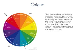 Colour
The colours I chose to use in my
magazine were red, black, white,
blue and grey. These colours are
the same colours shown in my
mood boards and the same
colours I have shown throughout
the pre-production.
 