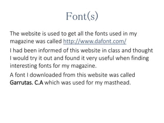 Font(s)
The website is used to get all the fonts used in my
magazine was called http://www.dafont.com/
I had been informed of this website in class and thought
I would try it out and found it very useful when finding
interesting fonts for my magazine.
A font I downloaded from this website was called
Garrutas. C.A which was used for my masthead.
 