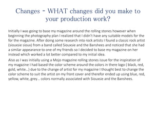 Changes – WHAT changes did you make to
your production work?
Initially I was going to base my magazine around the rolling stones however when
beginning the photography plan I realized that I didn’t have any suitable models for the
for the magazine. After doing some research into rock artists I found a classic rock artist
(siouxsie sioux) from a band called Siouxsie and the Banshees and noticed that she had
a similar appearance to one of my friends so I decided to base my magazine on her
instead which worked a lot better compared to my initial idea.
Also as I was initially using a Mojo magazine rolling stones issue for the inspiration of
my magazine I had based the color scheme around the colors in there logo ( black, red,
gold, white…) due to the change of artist for my magazine I thought best to change the
color scheme to suit the artist on my front cover and therefor ended up using blue, red,
yellow, white, grey… colors normally associated with Siouxsie and the Banshees.
 