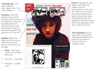 Anchorage text: ‘the
music magazine’
This suggests that it is a
music magazine
Promotion: A free CD
increases the potential
purchase by the costumer of
the magazine, as they will
be gaining a free CD.
Someone trying to move
into a higher social class
would be interested in the
promotion of a ‘free CD’.
Headline: Bold to the
middle left of the picture,
rather than the usual
position at the bottom of
the page.
• Genre – Rock music
suited to the younger
generation
• First issue – June 2015
• Frequency – monthly
issues
Picture: Coloured yet dark
image, which allows the
brightly coloured
advertisements to stand out.
The model is used to show
that this particular issue is
based on her and her band.
Which indicates that this
magazine is targeted at there
fans and the age group of the
artist on the front cover.
Story Separators: lack of
any visible story breakers,
although the headlines are
placed in a position to
show that they are
separate stories.
 