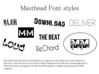 Masthead Font styles
My chosen font style for the masthead of my magazine is from Dafont.com and is called C.A.
Garrutas, I chose this font as it is similar to Mojo magazines font with a bit more grunge which I
think best shows my magazine as I feel that MM magazine is slightly more grungy than MM
magazine.
 