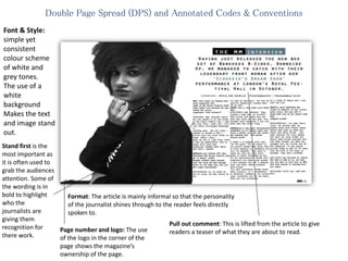 Double Page Spread (DPS) and Annotated Codes & Conventions
Font & Style:
simple yet
consistent
colour scheme
of white and
grey tones.
The use of a
white
background
Makes the text
and image stand
out.
Stand first is the
most important as
it is often used to
grab the audiences
attention. Some of
the wording is in
bold to highlight
who the
journalists are
giving them
recognition for
there work.
Format: The article is mainly informal so that the personality
of the journalist shines through to the reader feels directly
spoken to.
Pull out comment: This is lifted from the article to give
readers a teaser of what they are about to read.Page number and logo: The use
of the logo in the corner of the
page shows the magazine’s
ownership of the page.
 