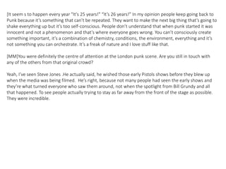 [It seem s to happen every year "It's 25 years!” “It’s 26 years!” In my opinion people keep going back to
Punk because it’s something that can’t be repeated. They want to make the next big thing that’s going to
shake everything up but it’s too self-conscious. People don’t understand that when punk started it was
innocent and not a phenomenon and that’s where everyone goes wrong. You can’t consciously create
something important, it’s a combination of chemistry, conditions, the environment, everything and it’s
not something you can orchestrate. It’s a freak of nature and I love stuff like that.
[MM]You were definitely the centre of attention at the London punk scene. Are you still in touch with
any of the others from that original crowd?
Yeah, I’ve seen Steve Jones .He actually said, he wished those early Pistols shows before they blew up
when the media was being filmed. He’s right, because not many people had seen the early shows and
they’re what turned everyone who saw them around, not when the spotlight from Bill Grundy and all
that happened. To see people actually trying to stay as far away from the front of the stage as possible.
They were incredible.
 