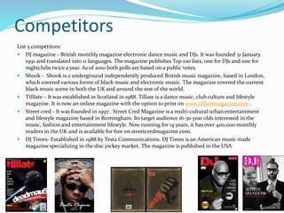 Competitors
List 5 competitors:
 DJ magazine - British monthly magazine electronic dance music and DJs. It was founded 31 January
1991 and translated into 11 languages. The magazine publishes Top 100 lists, one for DJs and one for
nightclubs twice a year. As of 2010 both polls are based on a public votes.
 Shook - Shook is a underground independently produced British music magazine, based in London,
which covered various forms of black music and electronic music. The magazine covered the current
black music scene in both the UK and around the rest of the world.
 Tilllate – It was established in Scotland in 1988. Tillate is a dance music, club culture and lifestyle
magazine. It is now an online magazine with the option to print on www.tilllatemagazine.com .
 Street cred - It was founded in 1997 . Street Cred Magazine is a multi-cultural urban entertainment
and lifestyle magazine based in Birmingham. Its target audience 16-30 year olds interested in the
music, fashion and entertainment lifestyle. Now running for 14 years, it has over 400,000 monthly
readers in the UK and is available for free on streetcredmagazine.com.
 DJ Times- Established in 1988 by Testa Communications. DJ Times is an American music-trade
magazine specializing in the disc jockey market. The magazine is published in the USA
 