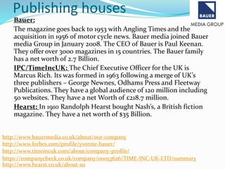 Publishing houses
Bauer:
The magazine goes back to 1953 with Angling Times and the
acquisition in 1956 of motor cycle news. Bauer media joined Bauer
media Group in January 2008. The CEO of Bauer is Paul Keenan.
They offer over 3000 magazines in 15 countries. The Bauer family
has a net worth of 2.7 Billion.
IPC/TimeIncUK: The Chief Executive Officer for the UK is
Marcus Rich. Its was formed in 1963 following a merge of UK’s
three publishers – George Newnes, Odhams Press and Fleetway
Publications. They have a global audience of 120 million including
50 websites. They have a net Worth of £218.7 million.
Hearst: In 1910 Randolph Hearst bought Nash’s, a British fiction
magazine. They have a net worth of $35 Billion.
http://www.bauermedia.co.uk/about/our-company
http://www.forbes.com/profile/yvonne-bauer/
http://www.timeincuk.com/about/company-profile/
https://companycheck.co.uk/company/00053626/TIME-INC-UK-LTD/summary
http://www.hearst.co.uk/about-us
 