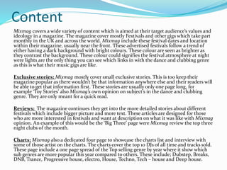 Content
Mixmag covers a wide variety of content which is aimed at their target audience’s values and
ideology in a magazine. The magazine cover mostly Festivals and other gigs which take part
monthly in the UK and across the world. Mixmag include these festival dates and location
within their magazine, usually near the front. These advertised festivals follow a trend of
either having a dark background with bright colours. These colour are seen as brighter as
they contrast the background. These colour could signifies the festival atmosphere at night
were lights are the only thing you can see which links in with the dance and clubbing genre
as this is what their music gigs are like.
Exclusive stories: Mixmag mostly cover small exclusive stories. This is too keep their
magazine popular as there wouldn’t be that information anywhere else and their readers will
be able to get that information first. These stories are usually only one page long, for
example ‘Toy Stories’ also Mixmag’s own opinion on subject’s in the dance and clubbing
genre. They are only meant for a quick read.
Reviews: The magazine continues they get into the more detailed stories about different
festivals which include bigger picture and more text. These articles are designed for those
who are more interested in festivals and want at description on what it was like with Mixmag
opinion. An example of this would be the ‘Big Three’ page were Mixmag review the top three
night clubs of the month.
Charts: Mixmag also a dedicated four page to showcase the charts list and interview with
some of those artist on the charts. The charts cover the top 10 DJs of all time and tracks sold.
These page include a one page spread of the Top selling genre by year where it show which
sub genres are more popular this year compared to others. These include; Dubstep, Breaks,
DNB, Trance, Progressive house, electro, House, Techno, Tech – house and Deep house.
 
