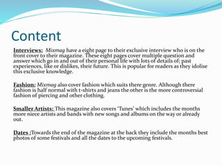 Content
Interviews: Mixmag have a eight page to their exclusive interview who is on the
front cover to their magazine. These eight pages cover multiple question and
answer which go in and out of their personal life with lots of details of; past
experiences, like or dislikes, their future. This is popular for readers as they idolise
this exclusive knowledge.
Fashion: Mixmag also cover fashion which suits there genre. Although there
fashion is half normal with t-shirts and jeans the other is the more controversial
fashion of piercing and other clothing.
Smaller Artists: This magazine also covers ‘Tunes’ which includes the months
more niece artists and bands with new songs and albums on the way or already
out.
Dates :Towards the end of the magazine at the back they include the months best
photos of some festivals and all the dates to the upcoming festivals.
 
