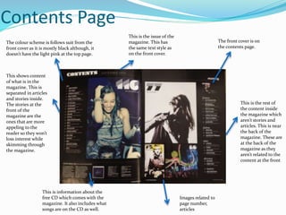Contents Page
The front cover is on
the contents page.
This is information about the
free CD which comes with the
magazine. It also includes what
songs are on the CD as well.
This is the issue of the
magazine. This has
the same text style as
on the front cover.
This shows content
of what is in the
magazine. This is
separated in articles
and stories inside.
The stories at the
front of the
magazine are the
ones that are more
appeling to the
reader so they won’t
loss interest while
skimming through
the magazine.
This is the rest of
the content inside
the magazine which
aren’t stories and
articles. This is near
the back of the
magazine. These are
at the back of the
magazine as they
aren’t related to the
content at the front
Images related to
page number,
articles
The colour scheme is follows suit from the
front cover as it is mostly black although, it
doesn’t have the light pink at the top page.
 