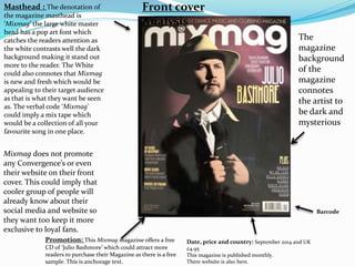 Masthead : The denotation of
the magazine masthead is
‘Mixmag’ the large white master
head has a pop art font which
catches the readers attention as
the white contrasts well the dark
background making it stand out
more to the reader. The White
could also connotes that Mixmag
is new and fresh which would be
appealing to their target audience
as that is what they want be seen
as. The verbal code ‘Mixmag’
could imply a mix tape which
would be a collection of all your
favourite song in one place.
Barcode
Date, price and country: September 2014 and UK
£4.95
This magazine is published monthly.
There website is also here.
Promotion: This Mixmag magazine offers a free
CD of ‘Julio Bashmore’ which could attract more
readers to purchase their Magazine as there is a free
sample. This is anchorage text.
Mixmag does not promote
any Convergence’s or even
their website on their front
cover. This could imply that
cooler group of people will
already know about their
social media and website so
they want too keep it more
exclusive to loyal fans.
Front cover
Analysis
The
magazine
background
of the
magazine
connotes
the artist to
be dark and
mysterious
 