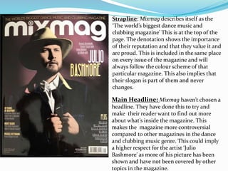 Main Headline: Mixmag haven’t chosen a
headline. They have done this to try and
make their reader want to find out more
about what’s inside the magazine. This
makes the magazine more controversial
compared to other magazines in the dance
and clubbing music genre. This could imply
a higher respect for the artist ‘Julio
Bashmore’ as more of his picture has been
shown and have not been covered by other
topics in the magazine.
Strapline: Mixmag describes itself as the
‘The world’s biggest dance music and
clubbing magazine’ This is at the top of the
page. The denotation shows the importance
of their reputation and that they value it and
are proud. This is included in the same place
on every issue of the magazine and will
always follow the colour scheme of that
particular magazine. This also implies that
their slogan is part of them and never
changes.
 