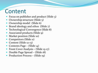 Content
 Focus on publisher and product (Slide 3)
 Ownership structure (Slide 5)
 Ownership model (Slide 6)
 Brand ideology and ethos (Slide 7)
 Technological Convergence (Slide 8)
 Associated products (Slide 9)
 Market position (Slide 10)
 Competitors (Slide 11)
 Content (Slide 12-13)
 Contents Page – (Slide 14)
 Front Cover Analysis – (Slide 15-17)
 Double Page Spread – (Slide 18)
 Production Process – (Slide 19)
 