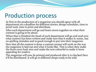 Production process
At first in the production of a magazine you should agree with all
department on a deadline for different stories, design schedules, time to
proof read, time to print and distribute.
After each department will go and brain storm together on what their
content is going to be about.
When that is finished the head of each department will go and read over
what content has been written and make sure that it makes it; sense, has
no spelling mistakes and in good enough to put into their magazine.
Now that all the content is done a content creator will work on the way
the magazine is laid out and what it looks like. This is when they make
the front cover look nice and make the text colourful to make it more
appealing for readers.
The magazine will now be printed and produced after it is checked then
it’ll be distributed. It will go to different shops ready to be sold.
 