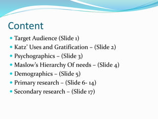 Content
 Target Audience (Slide 1)
 Katz’ Uses and Gratification – (Slide 2)
 Psychographics – (Slide 3)
 Maslow’s Hierarchy Of needs – (Slide 4)
 Demographics – (Slide 5)
 Primary research – (Slide 6- 14)
 Secondary research – (Slide 17)
 