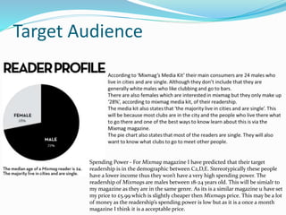 Target Audience
Spending Power - For Mixmag magazine I have predicted that their target
readership is in the demographic between C2,D,E. Stereotypically these people
have a lower income thus they won’t have a very high spending power. The
readership of Mixmags are males between 18-24 years old. This will be simialr to
my magazine as they are in the same genre. As its is a similar magazine u have set
my price to £5.99 which is slightly cheaper then Mixmags price. This may be a lot
of money as the readership’s spending power is low but as it is a once a month
magazine I think it is a acceptable price.
 
