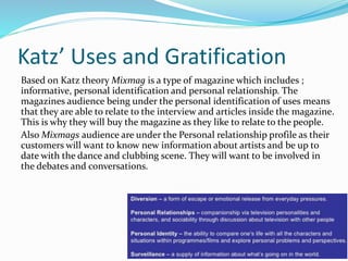 Katz’ Uses and Gratification
Based on Katz theory Mixmag is a type of magazine which includes ;
informative, personal identification and personal relationship. The
magazines audience being under the personal identification of uses means
that they are able to relate to the interview and articles inside the magazine.
This is why they will buy the magazine as they like to relate to the people.
Also Mixmags audience are under the Personal relationship profile as their
customers will want to know new information about artists and be up to
date with the dance and clubbing scene. They will want to be involved in
the debates and conversations.
 