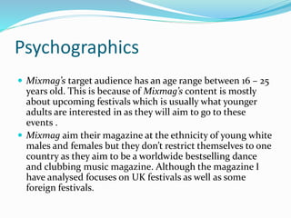 Psychographics
 Mixmag’s target audience has an age range between 16 – 25
years old. This is because of Mixmag’s content is mostly
about upcoming festivals which is usually what younger
adults are interested in as they will aim to go to these
events .
 Mixmag aim their magazine at the ethnicity of young white
males and females but they don’t restrict themselves to one
country as they aim to be a worldwide bestselling dance
and clubbing music magazine. Although the magazine I
have analysed focuses on UK festivals as well as some
foreign festivals.
 