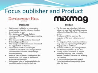 Focus publisher and Product
• Development Hell Ltd is an independent
media company based in Islington, London.
• It was founded in 2001
• They also produce Mixmag; iPad app,
mixmag.net, Mixmag TV, Mixmag events along
side with.
• They have provided consultancy for some of
Britain’s biggest publishers
• They also produced tour brochures for some of
the biggest artists in the world.
• Development Hell have also brought
DontStayIn.com which has a average 1 million
unique users each month, with most aged
between 18 and 24.
• Based on their total assets Development Hell
limited is the 337th largest in the Plimsoll
Magazine Media analysis.
• The company's line of business includes the
publishing and printing of periodicals.
• The first issue was printed on 1 February
1983 as a 16-page black-and-white magazine
published by Disco Mix Club, a DJ mail out
service.
• Development Hell re-launched the
magazine in May 2006 with a revamped
design
• The magazine, which reached a circulation
of up to 70,000 copies during the height of
the popularity of acid house
• It covered acid house, the subsequent rave
era, the rise of superstar DJs and Ibiza
• Mixmag, in association with its original
publishing company, DMC Publishing,
released a series of CDs under the "Mixmag
Live" heading
• In 2001, the magazine teamed up with
Virgin Records to release a double album
titled B!g Tunes.
Publisher Product
 