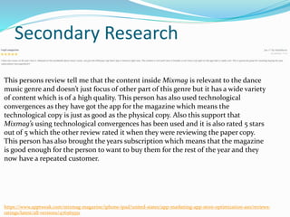 Secondary Research
https://www.apptweak.com/mixmag-magazine/iphone-ipad/united-states/app-marketing-app-store-optimization-aso/reviews-
ratings/latest/all-versions/476565551
This persons review tell me that the content inside Mixmag is relevant to the dance
music genre and doesn’t just focus of other part of this genre but it has a wide variety
of content which is of a high quality. This person has also used technological
convergences as they have got the app for the magazine which means the
technological copy is just as good as the physical copy. Also this support that
Mixmag’s using technological convergences has been used and it is also rated 5 stars
out of 5 which the other review rated it when they were reviewing the paper copy.
This person has also brought the years subscription which means that the magazine
is good enough for the person to want to buy them for the rest of the year and they
now have a repeated customer.
 