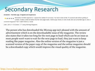 Secondary Research
The person who has downloaded the Mixmag app isn’t pleased with the amount of
advertisement which is on the downloadable issue of the magazine. The review
also states that it takes too long for the next page to load which can be an issue as
most people won’t want to wait for the next page to load, they just want to keep
reading like paper magazine. Also the online version of the magazine is just a
scanned version of the paper copy of the magazine and the online magazine should
be a downloaded copy which would improve the visual quality of the magazine.
http://www.badappreviews.com/iosapps/34553/mixmag-magazine
 