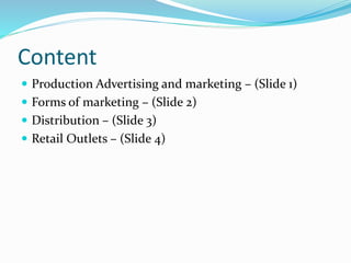 Content
 Production Advertising and marketing – (Slide 1)
 Forms of marketing – (Slide 2)
 Distribution – (Slide 3)
 Retail Outlets – (Slide 4)
 