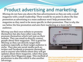 Product advertising and marketing
Mixmag use their own website to promote
themselves but also have other ways they
promote themselves which isn’t just on their
website. They use email to directly contact
people about their magazine. This is good for
Mixmag as they can directly target their
audience especially as there target audience is
niche. They also use social media such as;
twitter and Facebook to promote themselves
and to anyone who follows them they will get
updates about there magazine, when they post
or update their Magazine page. This method of
promotion is also free which is also another
advantage.
Mixmag do not have any above the line advertisement as they are only a small
magazine with a small readership. There would be no point in above the line
promotion as advertising to a mass audience won’t help promote their
magazine as they need to be more specific in their promotion. That is why the
use below the line promotion and aim their marketing at a more niche
audience.
http://www.creativeguerrillamarketing.com/guerr
illa-marketing/le-festival-de-magie-de-quebec-
creates-magical-billboard-youll-ever-see/
 