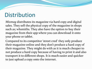 Distribution
Mixmag distributes its magazine via hard copy and digital
sales. They sell the physical copy of the magazine in shops
such as; whsmiths. They also have the option to buy their
magazine from their app where you can download it onto
your phone or tablet.
Compared to its competitor ‘street cred’ they only produce
their magazine online and they don’t produce a hard copy of
their magazine. They might do with as it is much cheaper to
not produce a hard copy because of having to print it and also
transport it to different shops. It is much easier and quicker
to just upload a copy onto the internet.
 