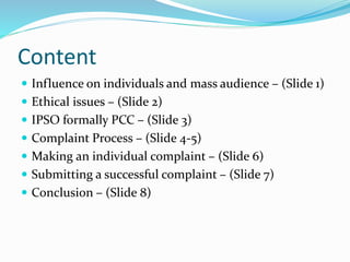 Content
 Influence on individuals and mass audience – (Slide 1)
 Ethical issues – (Slide 2)
 IPSO formally PCC – (Slide 3)
 Complaint Process – (Slide 4-5)
 Making an individual complaint – (Slide 6)
 Submitting a successful complaint – (Slide 7)
 Conclusion – (Slide 8)
 