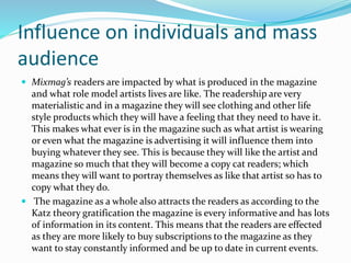 Influence on individuals and mass
audience
 Mixmag’s readers are impacted by what is produced in the magazine
and what role model artists lives are like. The readership are very
materialistic and in a magazine they will see clothing and other life
style products which they will have a feeling that they need to have it.
This makes what ever is in the magazine such as what artist is wearing
or even what the magazine is advertising it will influence them into
buying whatever they see. This is because they will like the artist and
magazine so much that they will become a copy cat readers; which
means they will want to portray themselves as like that artist so has to
copy what they do.
 The magazine as a whole also attracts the readers as according to the
Katz theory gratification the magazine is every informative and has lots
of information in its content. This means that the readers are effected
as they are more likely to buy subscriptions to the magazine as they
want to stay constantly informed and be up to date in current events.
 