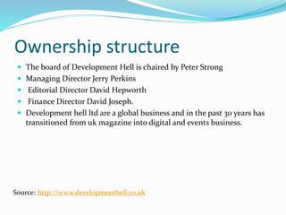 Ownership structure
 The board of Development Hell is chaired by Peter Strong
 Managing Director Jerry Perkins
 Editorial Director David Hepworth
 Finance Director David Joseph.
 Development hell ltd are a global business and in the past 30 years has
transitioned from uk magazine into digital and events business.
Source: http://www.developmenthell.co.uk
 
