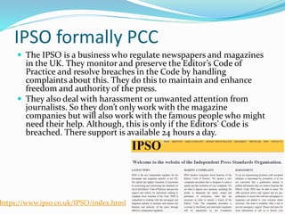 IPSO formally PCC
 The IPSO is a business who regulate newspapers and magazines
in the UK. They monitor and preserve the Editor’s Code of
Practice and resolve breaches in the Code by handling
complaints about this. They do this to maintain and enhance
freedom and authority of the press.
 They also deal with harassment or unwanted attention from
journalists. So they don’t only work with the magazine
companies but will also work with the famous people who might
need their help. Although, this is only if the Editors’ Code is
breached. There support is available 24 hours a day.
https://www.ipso.co.uk/IPSO/index.html
 