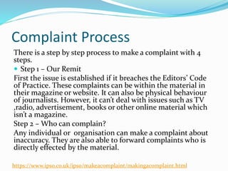 Complaint Process
There is a step by step process to make a complaint with 4
steps.
 Step 1 – Our Remit
First the issue is established if it breaches the Editors’ Code
of Practice. These complaints can be within the material in
their magazine or website. It can also be physical behaviour
of journalists. However, it can’t deal with issues such as TV
,radio, advertisement, books or other online material which
isn’t a magazine.
Step 2 – Who can complain?
Any individual or organisation can make a complaint about
inaccuracy. They are also able to forward complaints who is
directly effected by the material.
https://www.ipso.co.uk/ipso/makeacomplaint/makingacomplaint.html
 