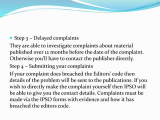  Step 3 – Delayed complaints
They are able to investigate complaints about material
published over 12 months before the date of the complaint.
Otherwise you’ll have to contact the publisher directly.
Step 4 – Submitting your complaints
If your complaint does breached the Editors’ code then
details of the problem will be sent to the publications. If you
wish to directly make the complaint yourself then IPSO will
be able to give you the contact details. Complaints must be
made via the IPSO forms with evidence and how it has
breached the editors code.
 
