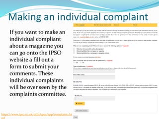 Making an individual complaint
If you want to make an
individual compliant
about a magazine you
can go onto the IPSO
website a fill out a
form to submit your
comments. These
individual complaints
will be over seen by the
complaints committee.
https://www.ipso.co.uk/oxbxApps/app/complaint1.ht
 