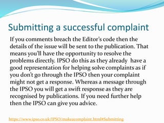 Submitting a successful complaint
If you comments breach the Editor’s code then the
details of the issue will be sent to the publication. That
means you’ll have the opportunity to resolve the
problems directly. IPSO do this as they already have a
good representation for helping solve complaints as if
you don’t go through the IPSO then your complaint
might not get a response. Whereas a message through
the IPSO you will get a swift response as they are
recognised by publications. If you need further help
then the IPSO can give you advice.
https://www.ipso.co.uk/IPSO/makeacomplaint.html#Submitting
 